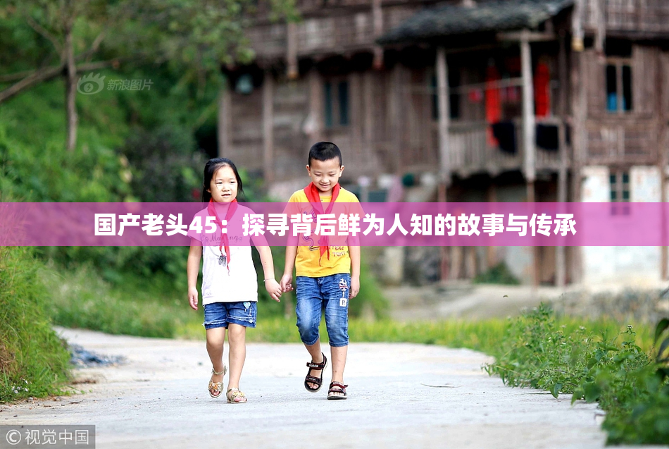 国产老头45：探寻背后鲜为人知的故事与传承