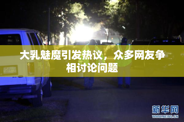 大乳魅魔引发热议，众多网友争相讨论问题