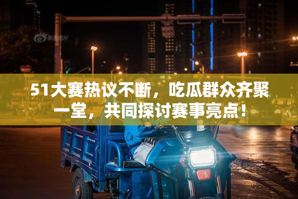 51大赛热议不断，吃瓜群众齐聚一堂，共同探讨赛事亮点！