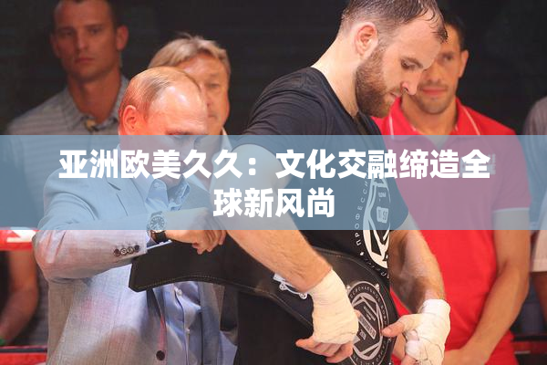 亚洲欧美久久：文化交融缔造全球新风尚