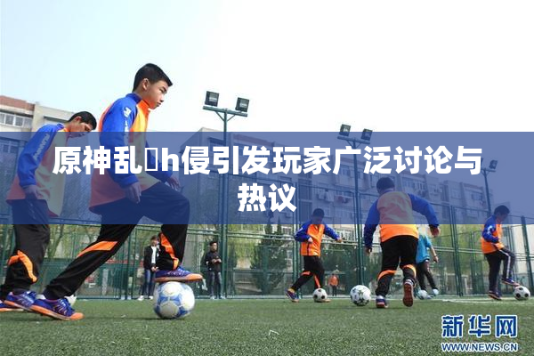 原神乱婬h侵引发玩家广泛讨论与热议