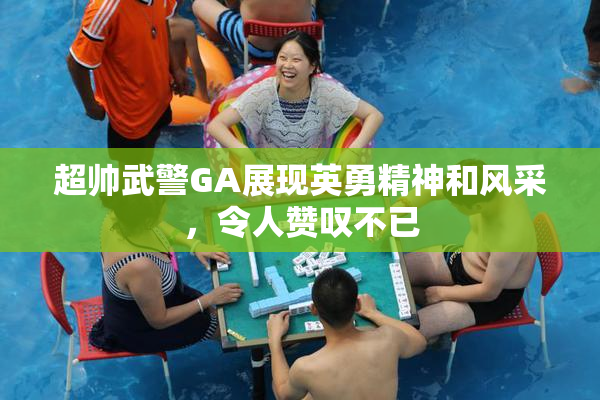 超帅武警GA展现英勇精神和风采，令人赞叹不已