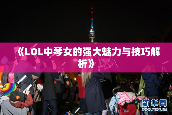 《LOL中琴女的强大魅力与技巧解析》