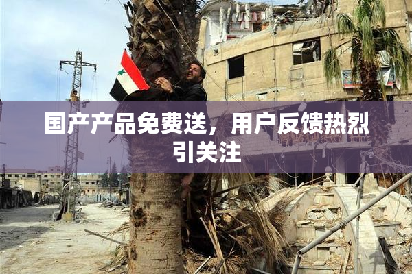 国产产品免费送，用户反馈热烈引关注