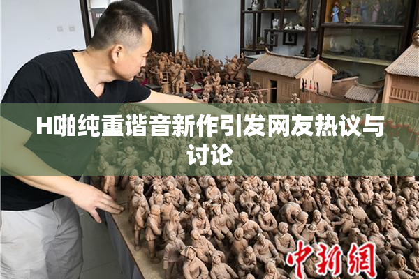 H啪纯重谐音新作引发网友热议与讨论