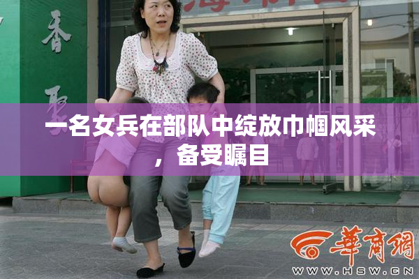 一名女兵在部队中绽放巾帼风采，备受瞩目