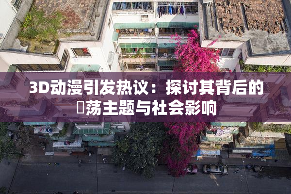 3D动漫引发热议：探讨其背后的婬荡主题与社会影响