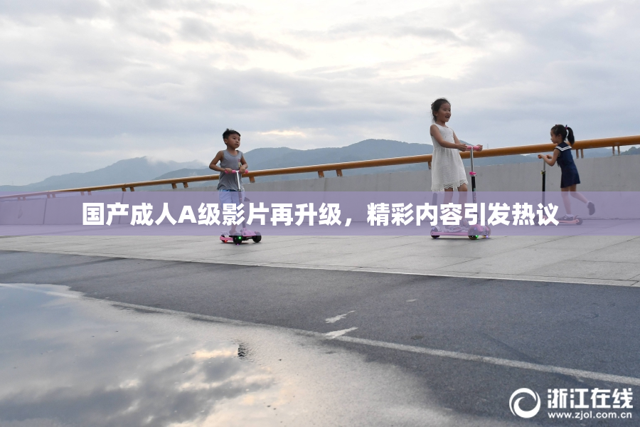 国产成人A级影片再升级，精彩内容引发热议