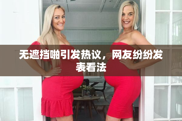 无遮挡啪引发热议，网友纷纷发表看法