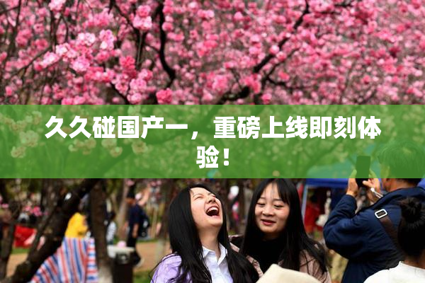 久久碰国产一，重磅上线即刻体验！