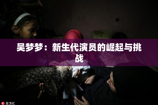 吴梦梦：新生代演员的崛起与挑战