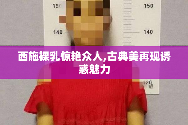 西施裸乳惊艳众人,古典美再现诱惑魅力