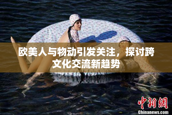 欧美人与物动引发关注，探讨跨文化交流新趋势