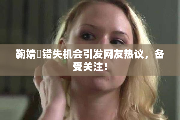 鞠婧祎错失机会引发网友热议，备受关注！