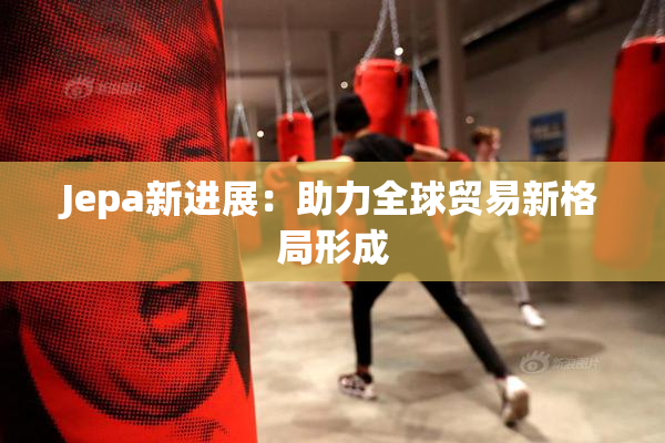Jepa新进展：助力全球贸易新格局形成