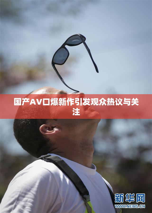 国产AV口爆新作引发观众热议与关注