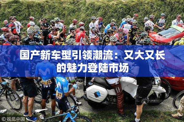 国产新车型引领潮流：又大又长的魅力登陆市场