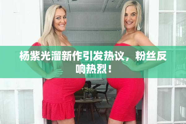 杨紫光溜新作引发热议，粉丝反响热烈！