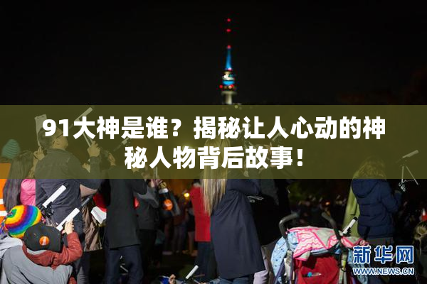 91大神是谁？揭秘让人心动的神秘人物背后故事！