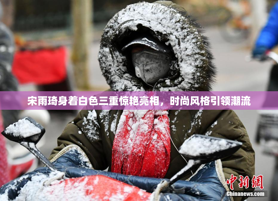 宋雨琦身着白色三重惊艳亮相，时尚风格引领潮流