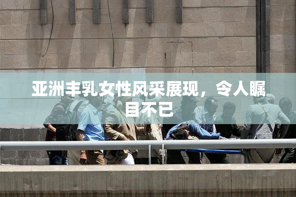 亚洲丰乳女性风采展现，令人瞩目不已