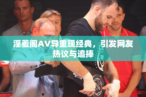 淫羞阁AV导重现经典，引发网友热议与追捧