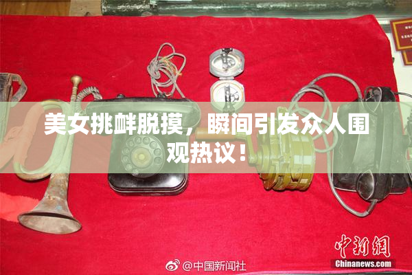 美女挑衅脱摸，瞬间引发众人围观热议！