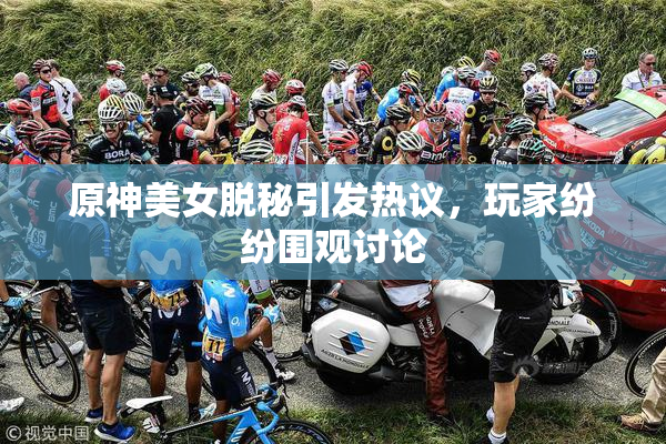 原神美女脱秘引发热议，玩家纷纷围观讨论