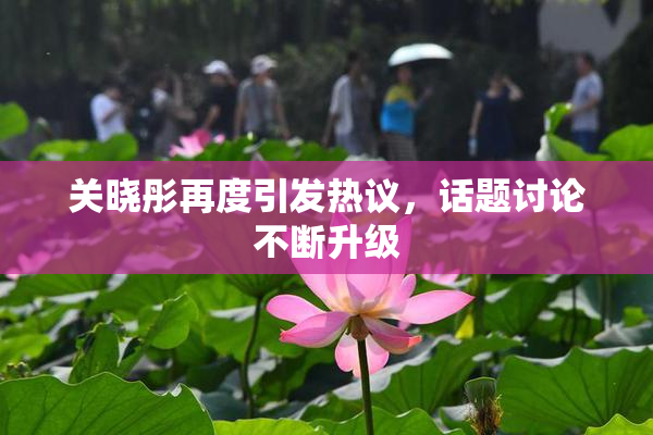 关晓彤再度引发热议，话题讨论不断升级