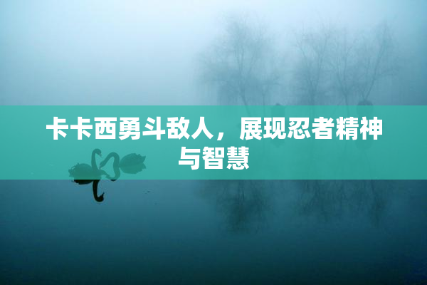 卡卡西勇斗敌人，展现忍者精神与智慧