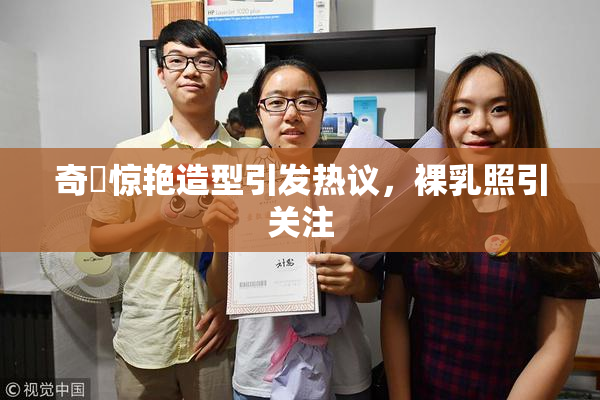 奇犽惊艳造型引发热议，裸乳照引关注