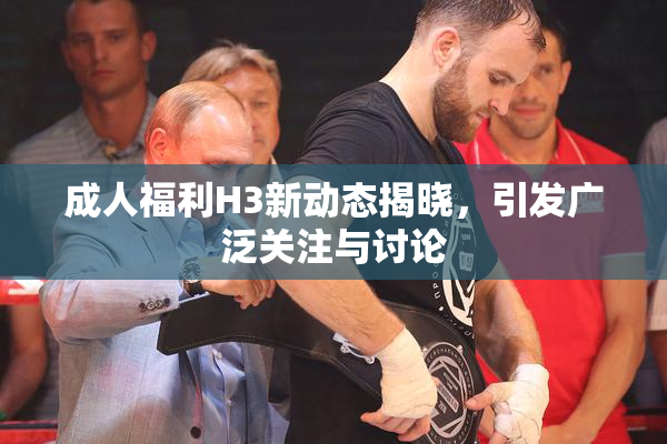 成人福利H3新动态揭晓，引发广泛关注与讨论