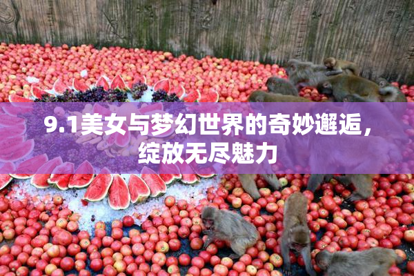 9.1美女与梦幻世界的奇妙邂逅，绽放无尽魅力