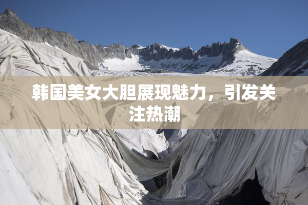 韩国美女大胆展现魅力，引发关注热潮