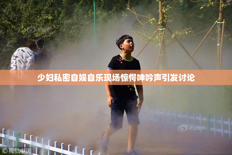 少妇私密自娱自乐现场惊愕呻吟声引发讨论