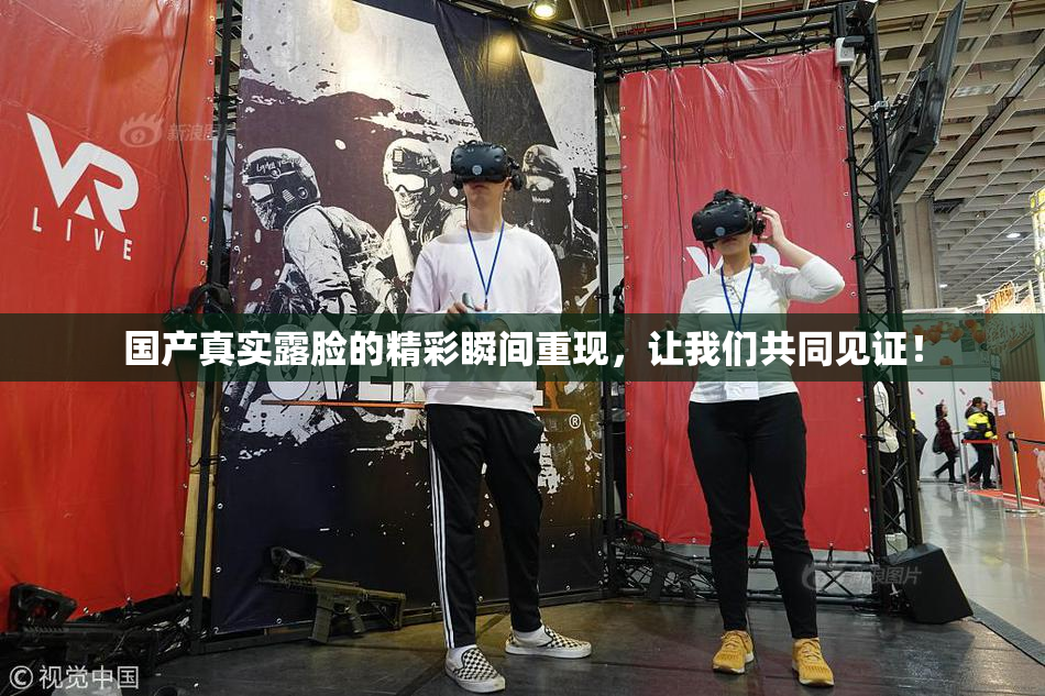 国产真实露脸的精彩瞬间重现，让我们共同见证！