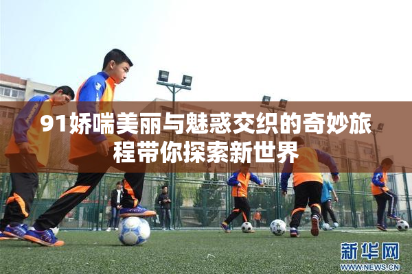 91娇喘美丽与魅惑交织的奇妙旅程带你探索新世界