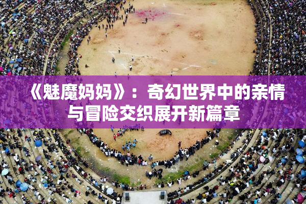 《魅魔妈妈》：奇幻世界中的亲情与冒险交织展开新篇章