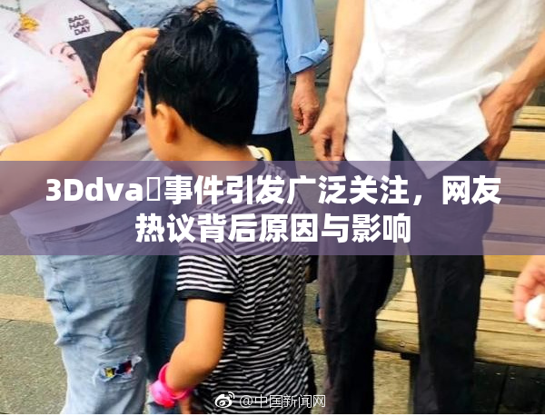 3Ddva婬事件引发广泛关注，网友热议背后原因与影响