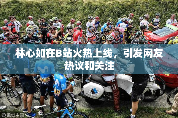 林心如在B站火热上线，引发网友热议和关注