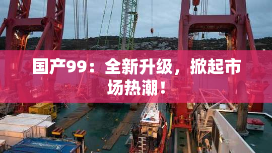 国产99：全新升级，掀起市场热潮！