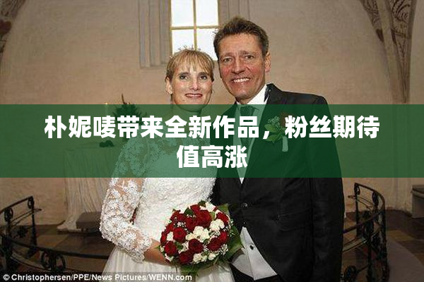 朴妮唛带来全新作品，粉丝期待值高涨
