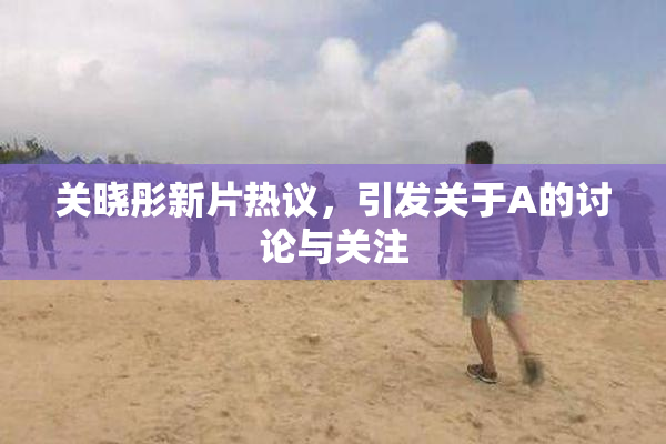 关晓彤新片热议，引发关于A的讨论与关注