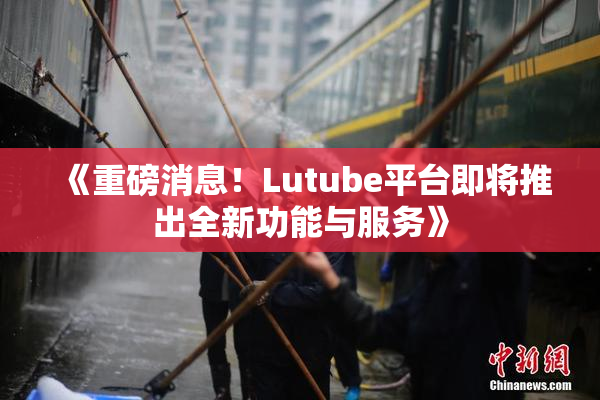 《重磅消息！Lutube平台即将推出全新功能与服务》
