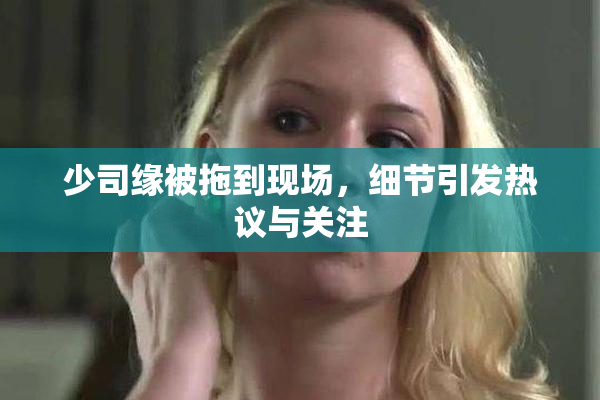 少司缘被拖到现场，细节引发热议与关注