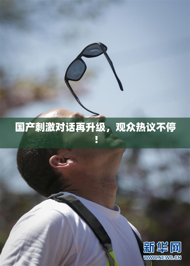 国产刺激对话再升级，观众热议不停！