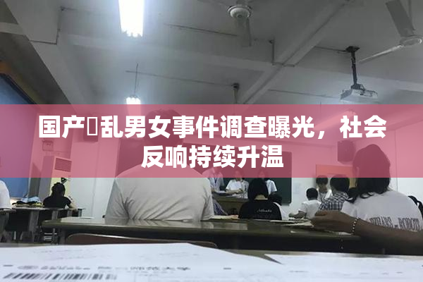国产婬乱男女事件调查曝光，社会反响持续升温
