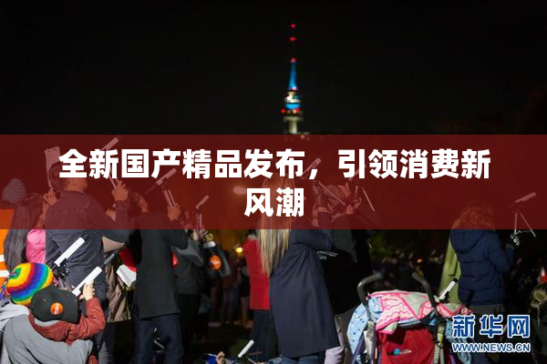 全新国产精品发布，引领消费新风潮