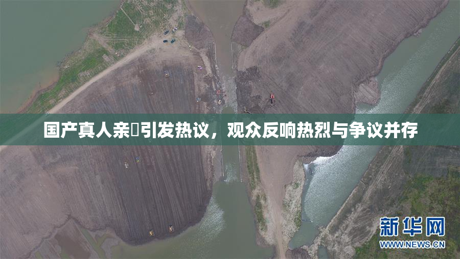 国产真人亲妺引发热议，观众反响热烈与争议并存