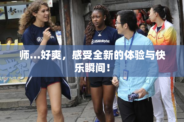 师…好爽，感受全新的体验与快乐瞬间！